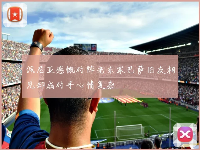 佩尼亚感慨对阵老东家巴萨旧友相见却成对手心情复杂