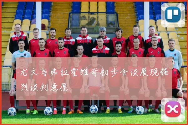 尤文与弗拉霍维奇初步会谈展现强烈谈判意愿