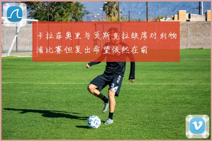 卡拉菲奥里与莫斯克拉缺席对利物浦比赛但复出希望依然在前