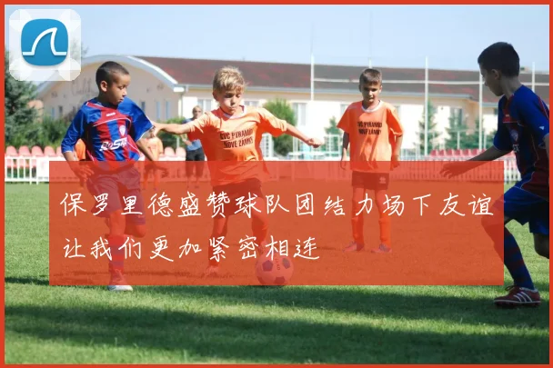 保罗里德盛赞球队团结力场下友谊让我们更加紧密相连