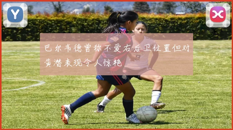 巴尔韦德曾称不爱右后卫位置但对黄潜表现令人惊艳
