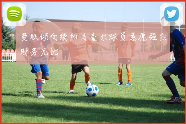 曼联倾向续约马奎尔球员意愿强烈财务无忧