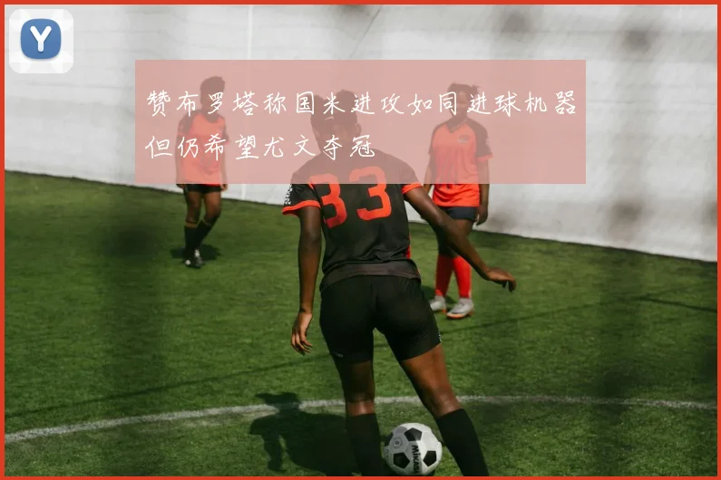 赞布罗塔称国米进攻如同进球机器但仍希望尤文夺冠