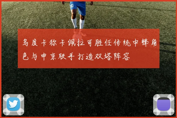 乌度卡称卡佩拉可胜任传统中锋角色与申京联手打造双塔阵容