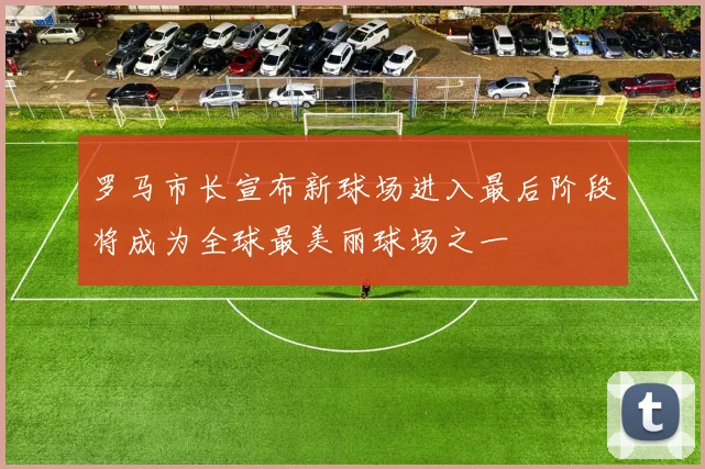 罗马市长宣布新球场进入最后阶段将成为全球最美丽球场之一