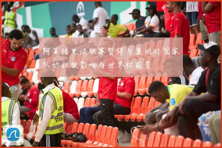 阿莱格里谈联赛暂停与集训对国家队的积极影响与世界杯前景