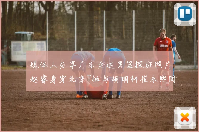 媒体人分享广东全运男篮探班照片赵睿身穿北京T恤与胡明轩崔永熙同框合影