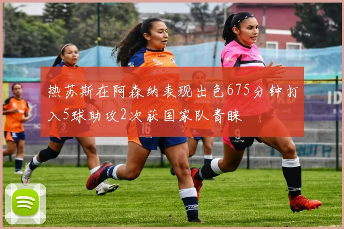 热苏斯在阿森纳表现出色675分钟打入5球助攻2次获国家队青睐