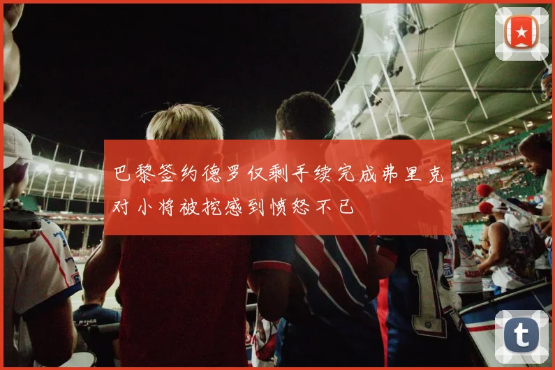 巴黎签约德罗仅剩手续完成弗里克对小将被挖感到愤怒不已