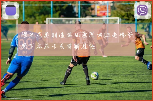 穆里尼奥制造混乱意图回归老佛爷麾下本菲卡或将解雇他