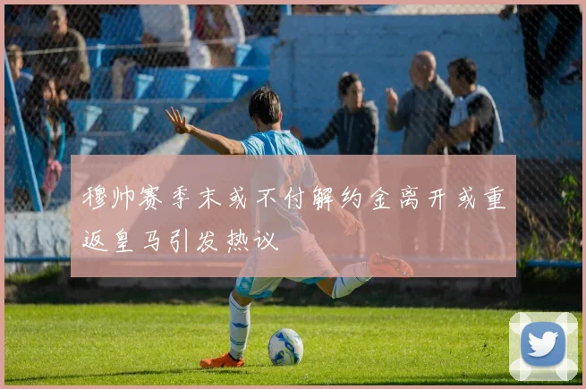 穆帅赛季末或不付解约金离开或重返皇马引发热议