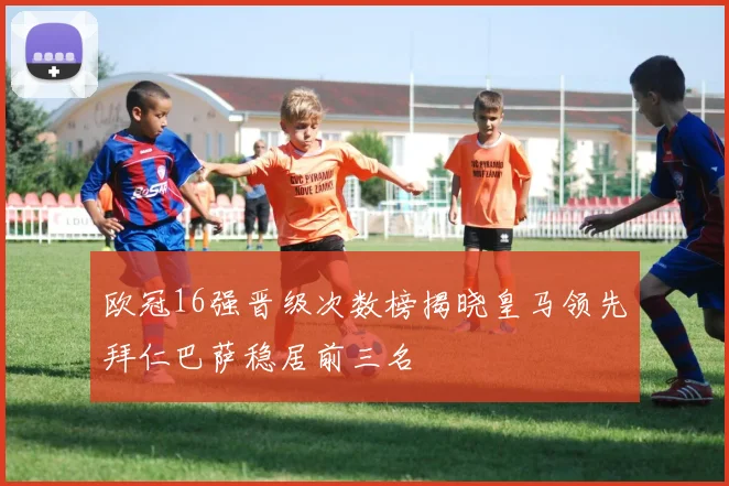欧冠16强晋级次数榜揭晓皇马领先拜仁巴萨稳居前三名