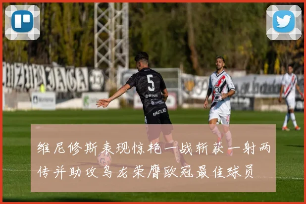 维尼修斯表现惊艳一战斩获一射两传并助攻乌龙荣膺欧冠最佳球员