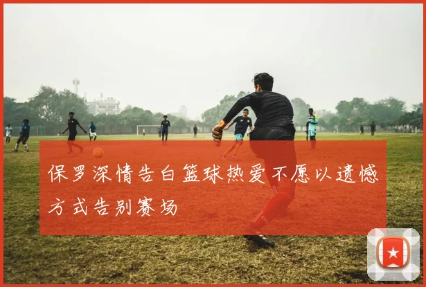 保罗深情告白篮球热爱不愿以遗憾方式告别赛场