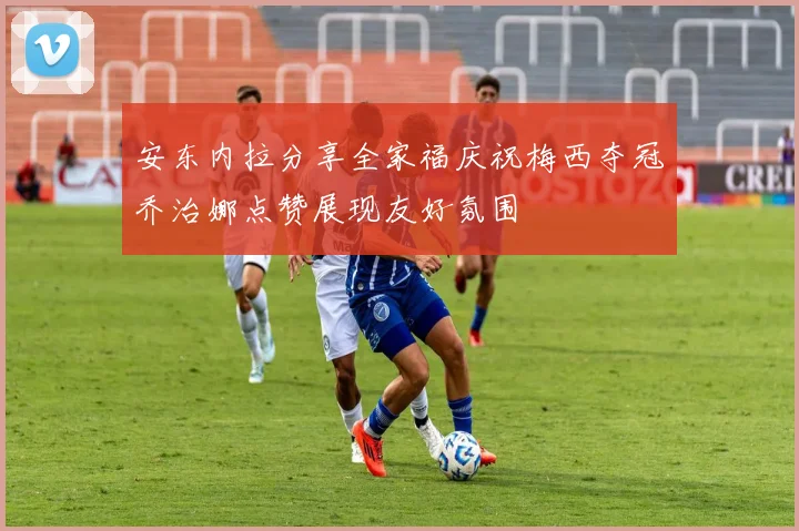 安东内拉分享全家福庆祝梅西夺冠乔治娜点赞展现友好氛围