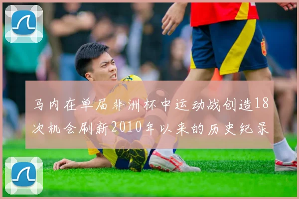 马内在单届非洲杯中运动战创造18次机会刷新2010年以来的历史纪录