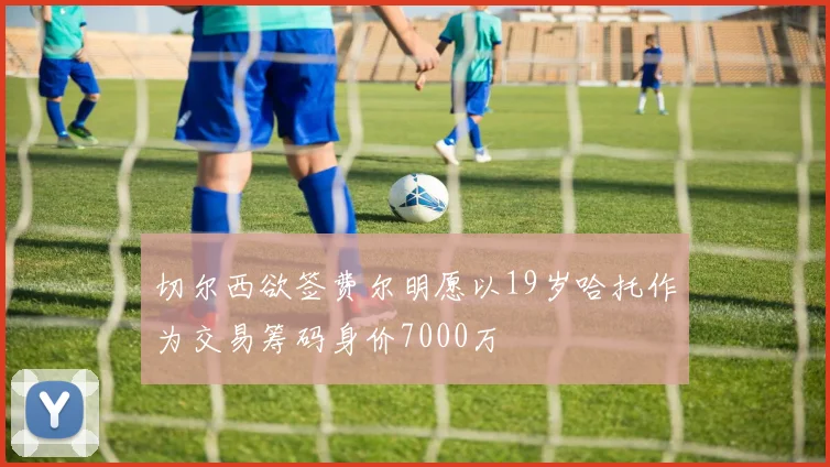 切尔西欲签费尔明愿以19岁哈托作为交易筹码身价7000万
