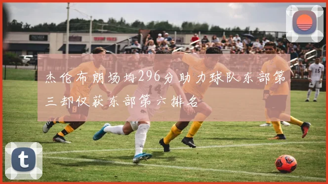 杰伦布朗场均296分助力球队东部第三却仅获东部第六排名