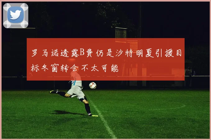罗马诺透露B费仍是沙特明夏引援目标冬窗转会不太可能