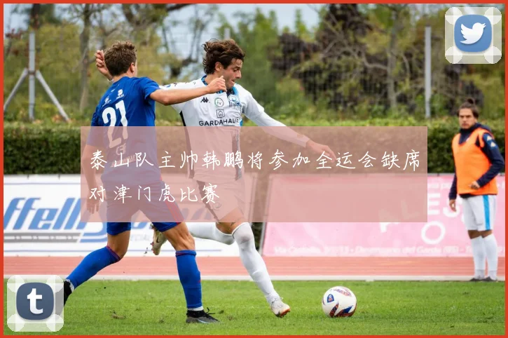 泰山队主帅韩鹏将参加全运会缺席对津门虎比赛