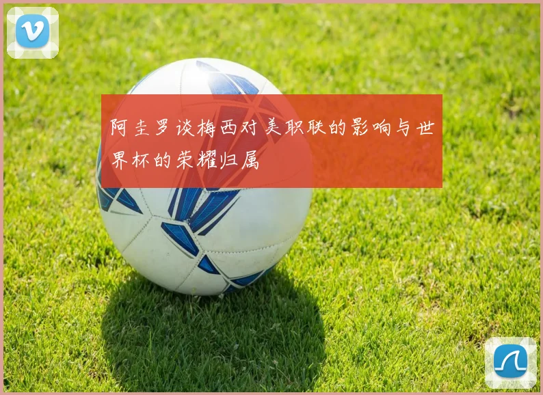阿圭罗谈梅西对美职联的影响与世界杯的荣耀归属