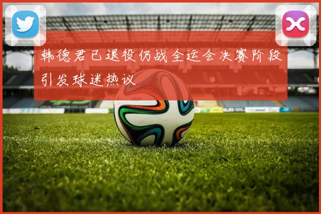 韩德君已退役仍战全运会决赛阶段引发球迷热议
