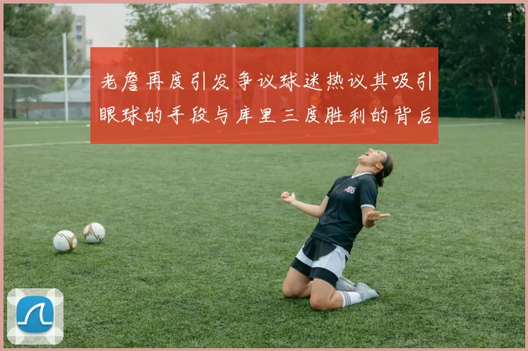 老詹再度引发争议球迷热议其吸引眼球的手段与库里三度胜利的背后原因