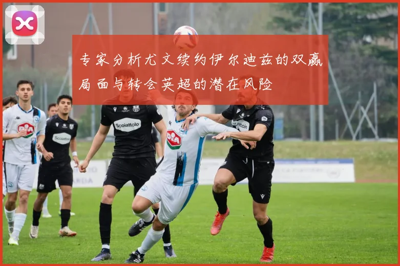 专家分析尤文续约伊尔迪兹的双赢局面与转会英超的潜在风险