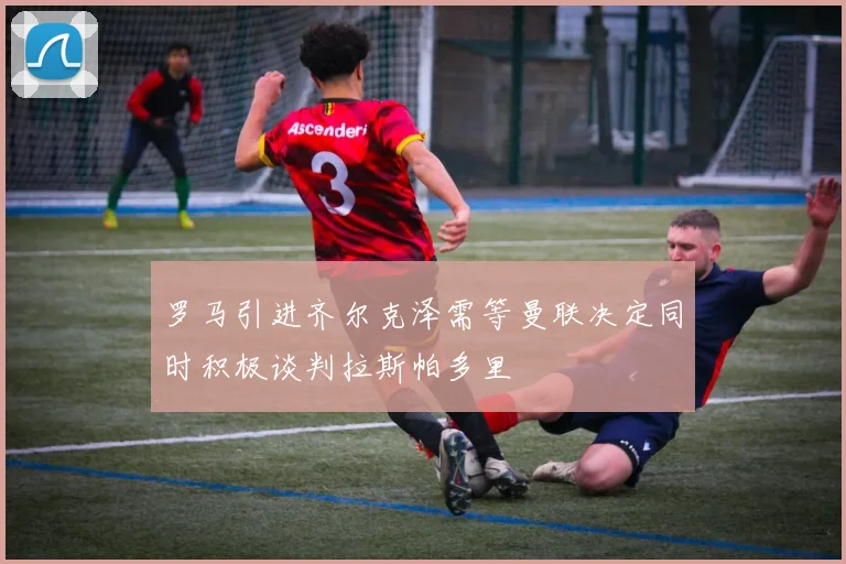 罗马引进齐尔克泽需等曼联决定同时积极谈判拉斯帕多里