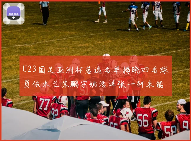 U23国足亚洲杯落选名单揭晓四名球员依木兰朱鹏宇姚浩洋张一轩未能入选