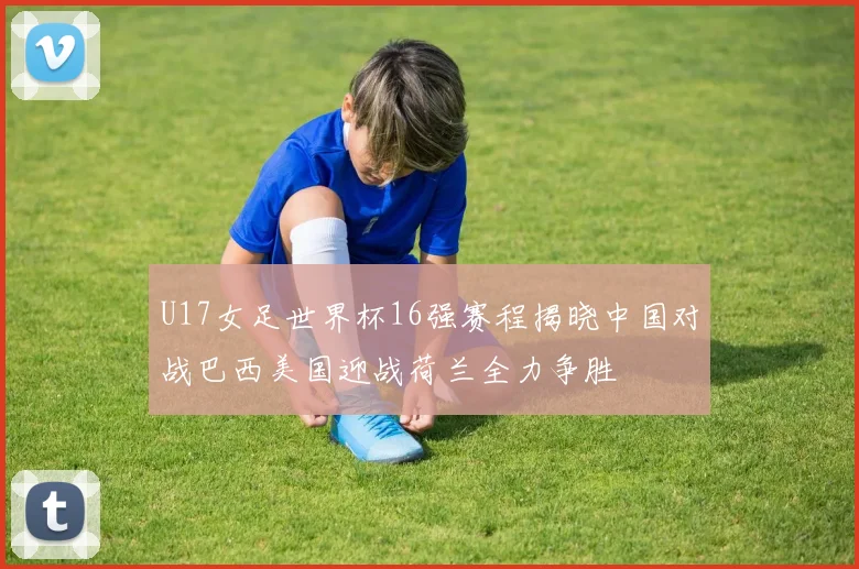 U17女足世界杯16强赛程揭晓中国对战巴西美国迎战荷兰全力争胜
