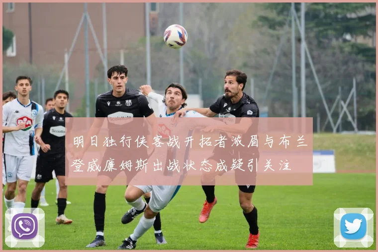 明日独行侠客战开拓者浓眉与布兰登威廉姆斯出战状态成疑引关注