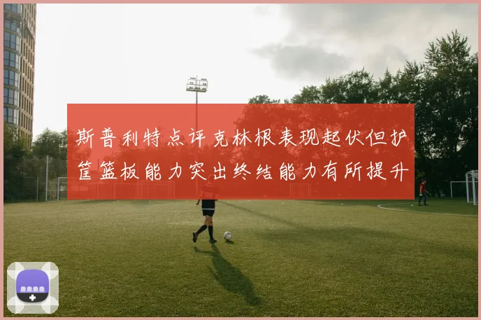 斯普利特点评克林根表现起伏但护筐篮板能力突出终结能力有所提升